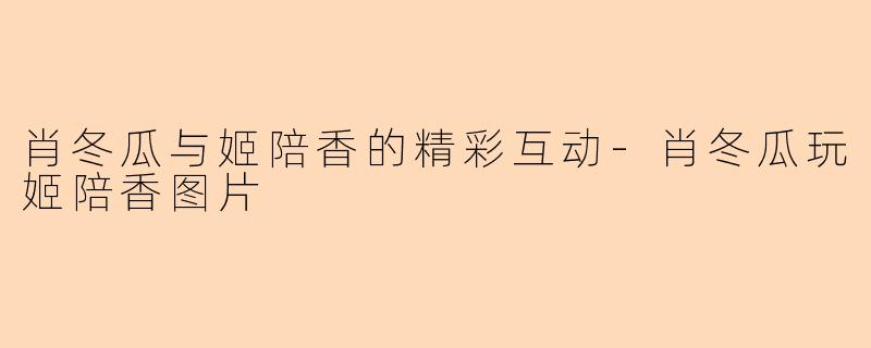 肖冬瓜与姬陪香的精彩互动-肖冬瓜玩姬陪香图片