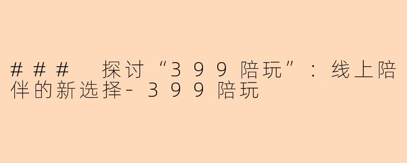 ### 探讨“399陪玩”：线上陪伴的新选择-399陪玩
