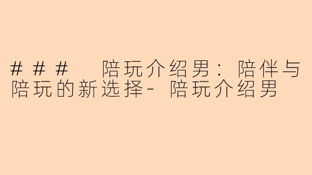 ### 陪玩介绍男：陪伴与陪玩的新选择-陪玩介绍男