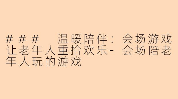 ### 温暖陪伴：会场游戏让老年人重拾欢乐-会场陪老年人玩的游戏