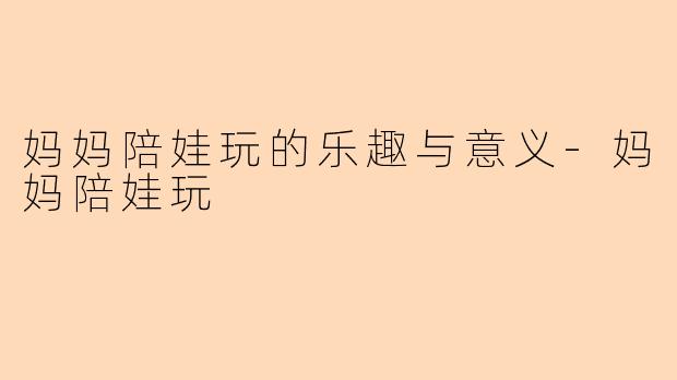 妈妈陪娃玩的乐趣与意义-妈妈陪娃玩