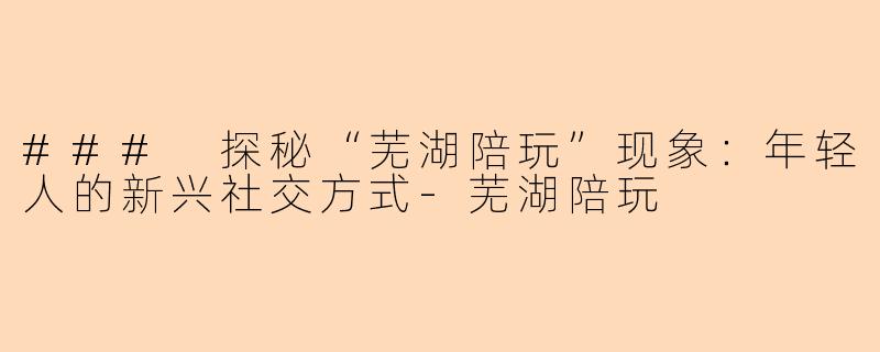 ### 探秘“芜湖陪玩”现象：年轻人的新兴社交方式-芜湖陪玩
