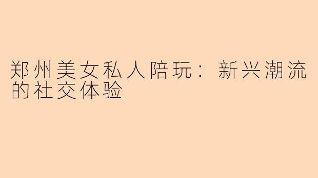 郑州美女私人陪玩：新兴潮流的社交体验