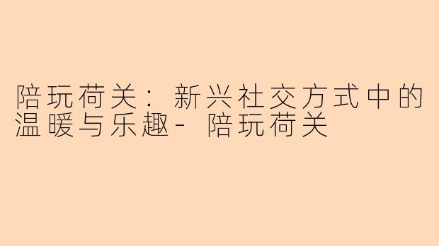 陪玩荷关：新兴社交方式中的温暖与乐趣-陪玩荷关