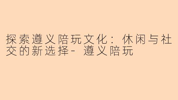 探索遵义陪玩文化：休闲与社交的新选择-遵义陪玩
