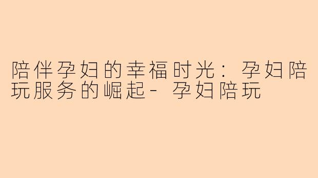 陪伴孕妇的幸福时光：孕妇陪玩服务的崛起-孕妇陪玩