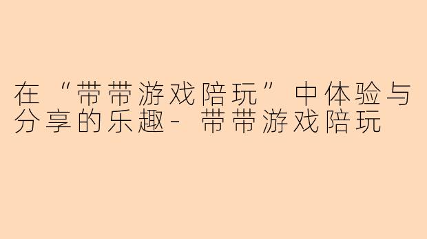 在“带带游戏陪玩”中体验与分享的乐趣-带带游戏陪玩