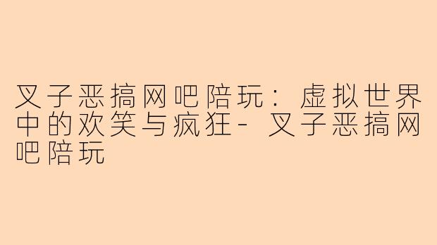 叉子恶搞网吧陪玩：虚拟世界中的欢笑与疯狂-叉子恶搞网吧陪玩