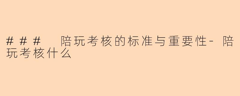 ### 陪玩考核的标准与重要性-陪玩考核什么