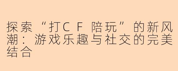 探索“打CF陪玩”的新风潮：游戏乐趣与社交的完美结合