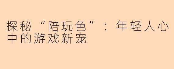 探秘“陪玩色”：年轻人心中的游戏新宠