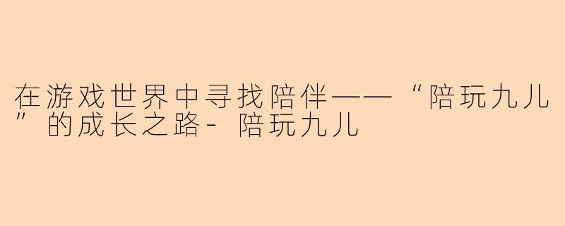 在游戏世界中寻找陪伴——“陪玩九儿”的成长之路-陪玩九儿