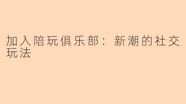加入陪玩俱乐部：新潮的社交玩法