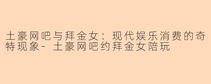 土豪网吧与拜金女：现代娱乐消费的奇特现象-土豪网吧约拜金女陪玩