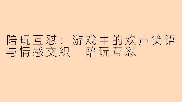 陪玩互怼：游戏中的欢声笑语与情感交织-陪玩互怼