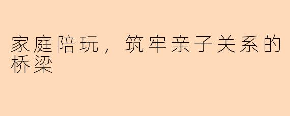 家庭陪玩，筑牢亲子关系的桥梁