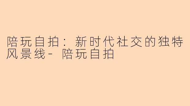 陪玩自拍：新时代社交的独特风景线-陪玩自拍