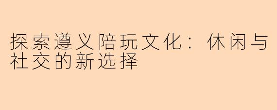 探索遵义陪玩文化：休闲与社交的新选择