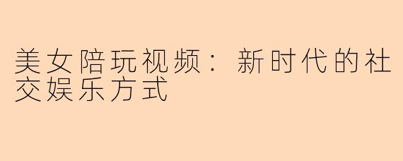 美女陪玩视频：新时代的社交娱乐方式