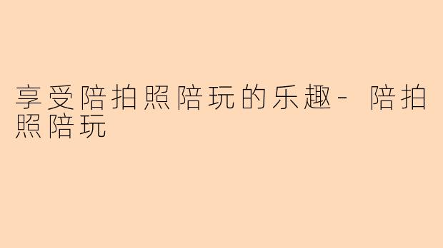 享受陪拍照陪玩的乐趣-陪拍照陪玩