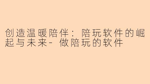 创造温暖陪伴：陪玩软件的崛起与未来-做陪玩的软件