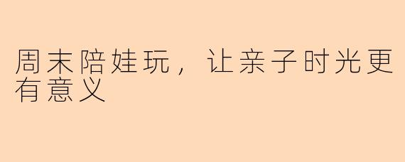 周末陪娃玩，让亲子时光更有意义