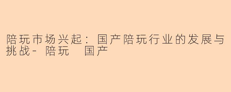 陪玩市场兴起：国产陪玩行业的发展与挑战-陪玩 国产