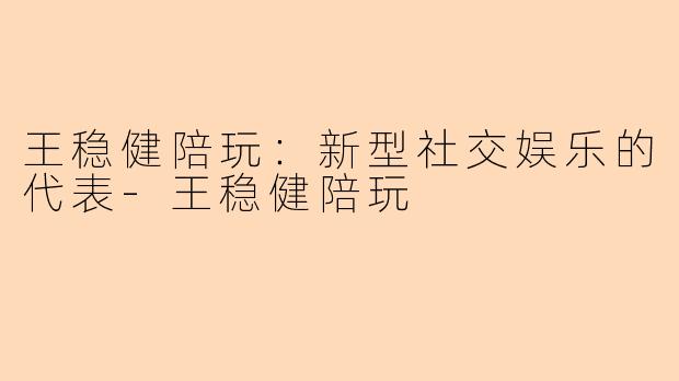 王稳健陪玩：新型社交娱乐的代表-王稳健陪玩