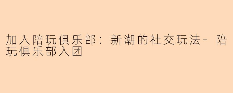 加入陪玩俱乐部：新潮的社交玩法-陪玩俱乐部入团