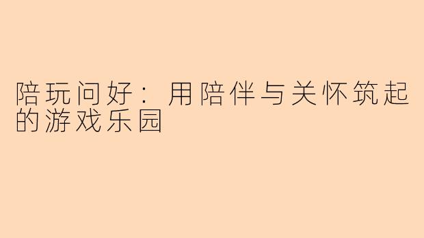 陪玩问好:用陪伴与关怀筑起的游戏乐园