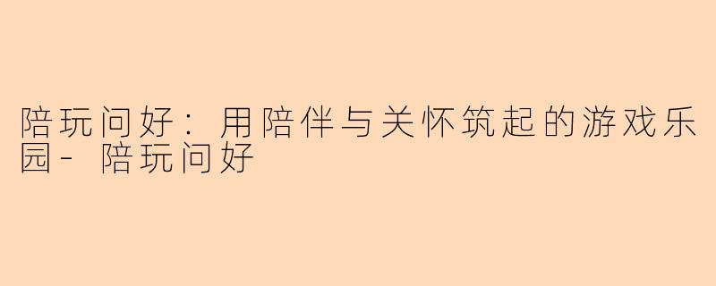 陪玩问好:用陪伴与关怀筑起的游戏乐园-陪玩问好
