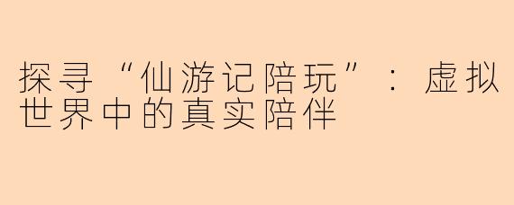 探寻“仙游记陪玩”：虚拟世界中的真实陪伴