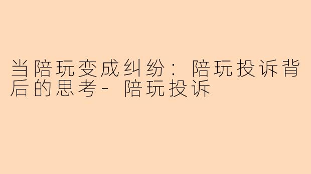 当陪玩变成纠纷：陪玩投诉背后的思考-陪玩投诉