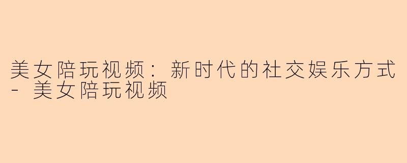 美女陪玩视频：新时代的社交娱乐方式-美女陪玩视频