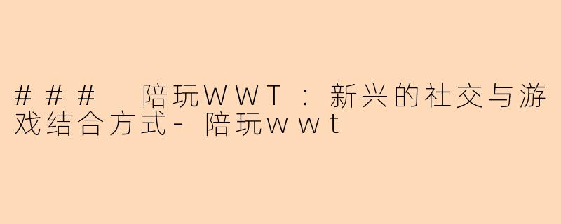 ### 陪玩WWT：新兴的社交与游戏结合方式-陪玩wwt