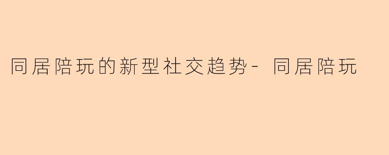 同居陪玩的新型社交趋势-同居陪玩