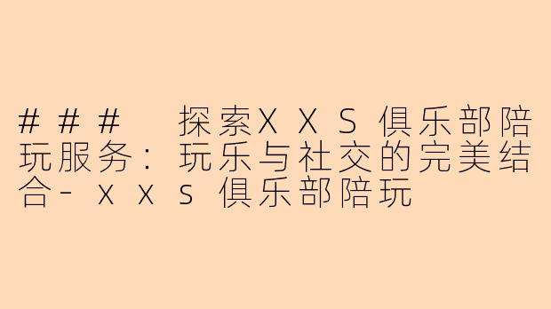 ### 探索XXS俱乐部陪玩服务:玩乐与社交的完美结合-xxs俱乐部陪玩
