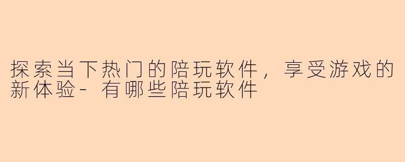 探索当下热门的陪玩软件，享受游戏的新体验-有哪些陪玩软件