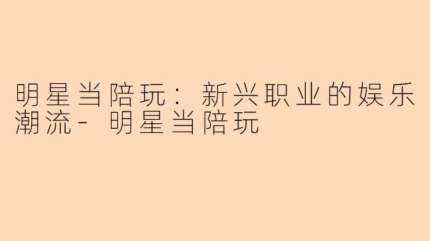 明星当陪玩：新兴职业的娱乐潮流-明星当陪玩
