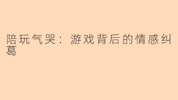 陪玩气哭：游戏背后的情感纠葛