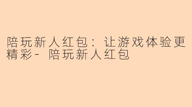 陪玩新人红包：让游戏体验更精彩-陪玩新人红包
