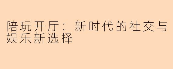 陪玩开厅:新时代的社交与娱乐新选择