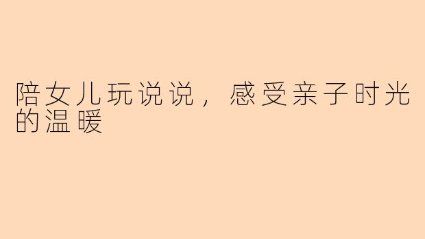 陪女儿玩说说，感受亲子时光的温暖