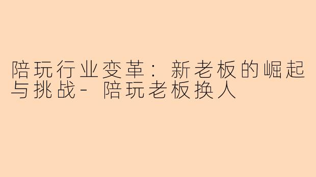 陪玩行业变革：新老板的崛起与挑战-陪玩老板换人