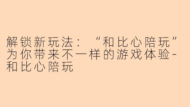 解锁新玩法：“和比心陪玩”为你带来不一样的游戏体验-和比心陪玩