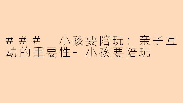 ### 小孩要陪玩：亲子互动的重要性-小孩要陪玩