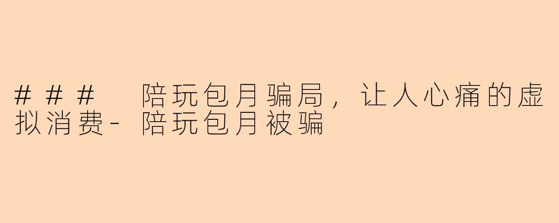 ### 陪玩包月骗局，让人心痛的虚拟消费-陪玩包月被骗
