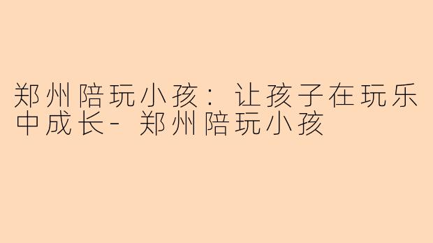 郑州陪玩小孩：让孩子在玩乐中成长-郑州陪玩小孩