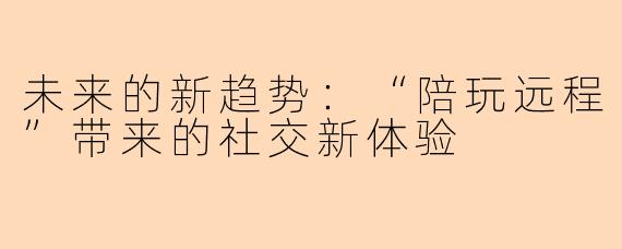 未来的新趋势：“陪玩远程”带来的社交新体验