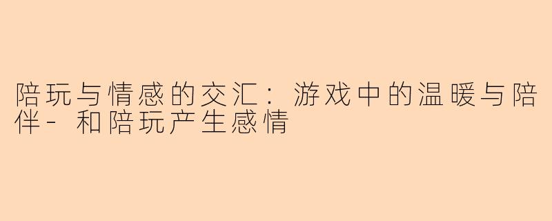 陪玩与情感的交汇：游戏中的温暖与陪伴-和陪玩产生感情